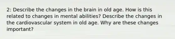 2: Describe the changes in the brain in old age. How is this related to changes in mental abilities? Describe the changes in the cardiovascular system in old age. Why are these changes important?