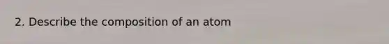 2. Describe the composition of an atom