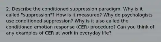 2. Describe the conditioned suppression paradigm. Why is it called "suppression"? How is it measured? Why do psychologists use conditioned suppression? Why is it also called the conditioned emotion response (CER) procedure? Can you think of any examples of CER at work in everyday life?