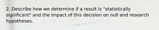 2. Describe how we determine if a result is "statistically significant" and the impact of this decision on null and research hypotheses.