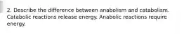 2. Describe the difference between anabolism and catabolism. Catabolic reactions release energy. Anabolic reactions require energy.