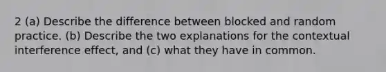 2 (a) Describe the difference between blocked and random practice. (b) Describe the two explanations for the contextual interference effect, and (c) what they have in common.