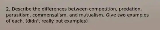 2. Describe the differences between competition, predation, parasitism, commensalism, and mutualism. Give two examples of each. (didn't really put examples)