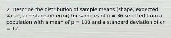 2. Describe the distribution of sample means (shape, expected value, and standard error) for samples of n = 36 selected from a population with a mean of p = 100 and a standard deviation of cr = 12.