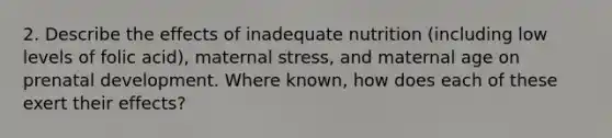 2. Describe the effects of inadequate nutrition (including low levels of folic acid), maternal stress, and maternal age on prenatal development. Where known, how does each of these exert their effects?