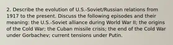 2. Describe the evolution of U.S.-Soviet/Russian relations from 1917 to the present. Discuss the following episodes and their meaning: the U.S.-Soviet alliance during World War II; the origins of the Cold War; the Cuban missile crisis; the end of the Cold War under Gorbachev; current tensions under Putin.