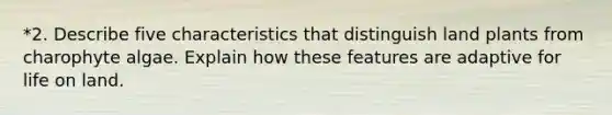 *2. Describe five characteristics that distinguish land plants from charophyte algae. Explain how these features are adaptive for <a href='https://www.questionai.com/knowledge/k9VzeMAjx8-life-on-land' class='anchor-knowledge'>life on land</a>.