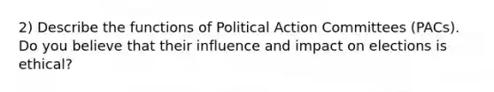 2) Describe the functions of Political Action Committees (PACs). Do you believe that their influence and impact on elections is ethical?