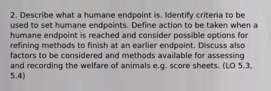 2. Describe what a humane endpoint is. Identify criteria to be used to set humane endpoints. Define action to be taken when a humane endpoint is reached and consider possible options for refining methods to finish at an earlier endpoint. Discuss also factors to be considered and methods available for assessing and recording the welfare of animals e.g. score sheets. (LO 5.3, 5.4)