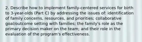 2. Describe how to implement family-centered services for birth to 3-year-olds (Part C) by addressing the issues of: identification of family concerns, resources, and priorities; collaborative goal/outcome setting with families; the family's role as the primary decision maker on the team; and their role in the evaluation of the program's effectiveness.