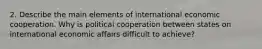 2. Describe the main elements of international economic cooperation. Why is political cooperation between states on international economic affairs difficult to achieve?