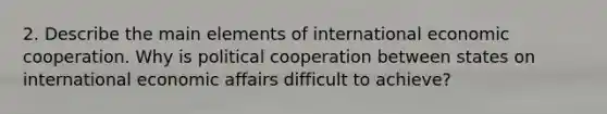 2. Describe the main elements of international economic cooperation. Why is political cooperation between states on international economic affairs difficult to achieve?