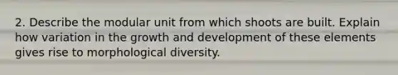 2. Describe the modular unit from which shoots are built. Explain how variation in the growth and development of these elements gives rise to morphological diversity.