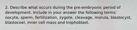 2. Describe what occurs during the pre-embryonic period of development. Include in your answer the following terms: oocyte, sperm, fertilization, zygote, cleavage, morula, blastocyst, blastocoel, inner cell mass and trophoblast.