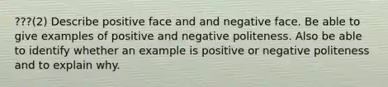 ???(2) Describe positive face and and negative face. Be able to give examples of positive and negative politeness. Also be able to identify whether an example is positive or negative politeness and to explain why.