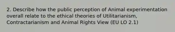 2. Describe how the public perception of Animal experimentation overall relate to the ethical theories of Utilitarianism, Contractarianism and Animal Rights View (EU LO 2.1)