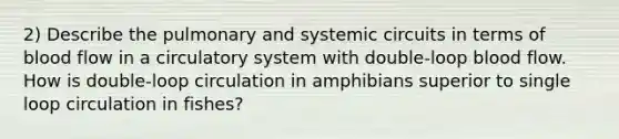 2) Describe the pulmonary and systemic circuits in terms of blood flow in a circulatory system with double-loop blood flow. How is double-loop circulation in amphibians superior to single loop circulation in fishes?