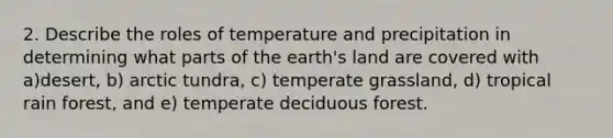 2. Describe the roles of temperature and precipitation in determining what parts of the earth's land are covered with a)desert, b) arctic tundra, c) temperate grassland, d) tropical rain forest, and e) temperate deciduous forest.