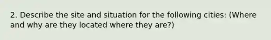 2. Describe the site and situation for the following cities: (Where and why are they located where they are?)