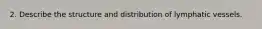 2. Describe the structure and distribution of lymphatic vessels.