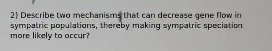 2) Describe two mechanisms that can decrease gene flow in sympatric populations, thereby making sympatric speciation more likely to occur?