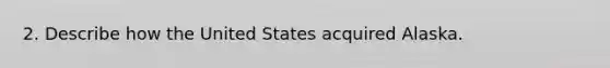 2. Describe how the United States acquired Alaska.