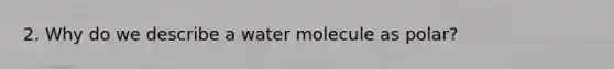 2. Why do we describe a water molecule as polar?