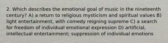 2. Which describes the emotional goal of music in the nineteenth century? A) a return to religious mysticism and spiritual values B) light entertainment, with comedy reigning supreme C) a search for freedom of individual emotional expression D) artificial, intellectual entertainment; suppression of individual emotions