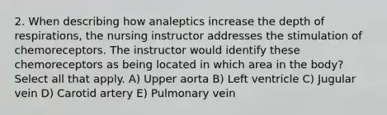 2. When describing how analeptics increase the depth of respirations, the nursing instructor addresses the stimulation of chemoreceptors. The instructor would identify these chemoreceptors as being located in which area in the body? Select all that apply. A) Upper aorta B) Left ventricle C) Jugular vein D) Carotid artery E) Pulmonary vein