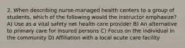 2. When describing nurse-managed health centers to a group of students, which of the following would the instructor emphasize? A) Use as a vital safety net health care provider B) An alternative to primary care for insured persons C) Focus on the individual in the community D) Affiliation with a local acute care facility