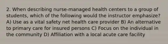 2. When describing nurse-managed health centers to a group of students, which of the following would the instructor emphasize? A) Use as a vital safety net health care provider B) An alternative to primary care for insured persons C) Focus on the individual in the community D) Affiliation with a local acute care facility