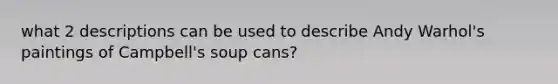 what 2 descriptions can be used to describe Andy Warhol's paintings of Campbell's soup cans?