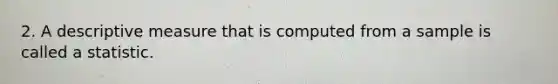 2. A descriptive measure that is computed from a sample is called a statistic.