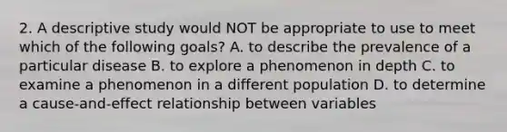 2. A descriptive study would NOT be appropriate to use to meet which of the following goals? A. to describe the prevalence of a particular disease B. to explore a phenomenon in depth C. to examine a phenomenon in a different population D. to determine a cause-and-effect relationship between variables