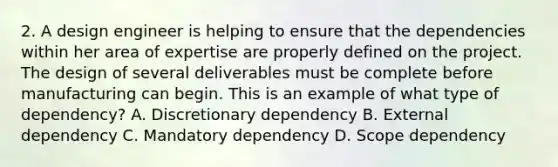 2. A design engineer is helping to ensure that the dependencies within her area of expertise are properly defined on the project. The design of several deliverables must be complete before manufacturing can begin. This is an example of what type of dependency? A. Discretionary dependency B. External dependency C. Mandatory dependency D. Scope dependency