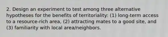 2. Design an experiment to test among three alternative hypotheses for the benefits of territoriality: (1) long-term access to a resource-rich area, (2) attracting mates to a good site, and (3) familiarity with local area/neighbors.