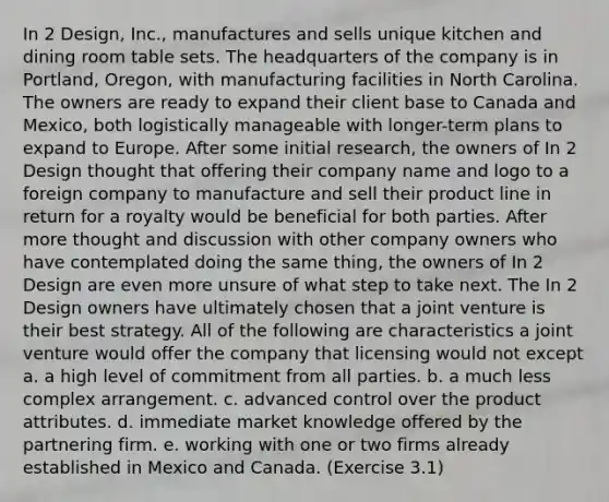 In 2 Design, Inc., manufactures and sells unique kitchen and dining room table sets. The headquarters of the company is in Portland, Oregon, with manufacturing facilities in North Carolina. The owners are ready to expand their client base to Canada and Mexico, both logistically manageable with longer-term plans to expand to Europe. After some initial research, the owners of In 2 Design thought that offering their company name and logo to a foreign company to manufacture and sell their product line in return for a royalty would be beneficial for both parties. After more thought and discussion with other company owners who have contemplated doing the same thing, the owners of In 2 Design are even more unsure of what step to take next. The In 2 Design owners have ultimately chosen that a joint venture is their best strategy. All of the following are characteristics a joint venture would offer the company that licensing would not except a. a high level of commitment from all parties. b. a much less complex arrangement. c. advanced control over the product attributes. d. immediate market knowledge offered by the partnering firm. e. working with one or two firms already established in Mexico and Canada. (Exercise 3.1)