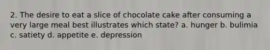 2. The desire to eat a slice of chocolate cake after consuming a very large meal best illustrates which state? a. hunger b. bulimia c. satiety d. appetite e. depression