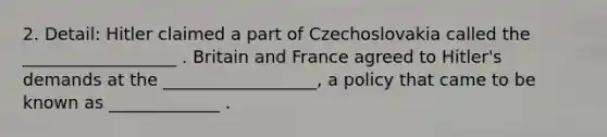 2. Detail: Hitler claimed a part of Czechoslovakia called the __________________ . Britain and France agreed to Hitler's demands at the __________________, a policy that came to be known as _____________ .