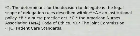 *2. The determinant for the decision to delegate is the legal scope of delegation rules described within:* *A.* an institutional policy. *B.* a nurse practice act. *C.* the American Nurses Association (ANA) Code of Ethics. *D.* The Joint Commission (TJC) Patient Care Standards.