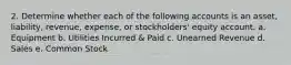 2. Determine whether each of the following accounts is an asset, liability, revenue, expense, or stockholders' equity account. a. Equipment b. Utilities Incurred & Paid c. Unearned Revenue d. Sales e. Common Stock