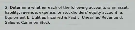 2. Determine whether each of the following accounts is an asset, liability, revenue, expense, or stockholders' equity account. a. Equipment b. Utilities Incurred & Paid c. Unearned Revenue d. Sales e. Common Stock