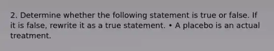 2. Determine whether the following statement is true or false. If it is false, rewrite it as a true statement. • A placebo is an actual treatment.