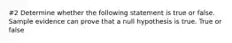 #2 Determine whether the following statement is true or false. Sample evidence can prove that a null hypothesis is true. True or false