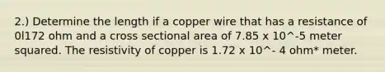 2.) Determine the length if a copper wire that has a resistance of 0l172 ohm and a cross sectional area of 7.85 x 10^-5 meter squared. The resistivity of copper is 1.72 x 10^- 4 ohm* meter.