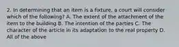 2. In determining that an item is a fixture, a court will consider which of the following? A. The extent of the attachment of the item to the building B. The intention of the parties C. The character of the article in its adaptation to the real property D. All of the above