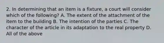 2. In determining that an item is a fixture, a court will consider which of the following? A. The extent of the attachment of the item to the building B. The intention of the parties C. The character of the article in its adaptation to the real property D. All of the above