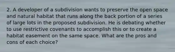 2. A developer of a subdivision wants to preserve the open space and natural habitat that runs along the back portion of a series of large lots in the proposed subdivision. He is debating whether to use restrictive covenants to accomplish this or to create a habitat easement on the same space. What are the pros and cons of each choice?