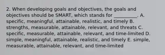 2. When developing goals and​ objectives, the goals and objectives should be​ SMART, which stands for​ __________. A. ​specific, meaningful,​ attainable, realistic, and timely B. ​strengths, measurable,​ attainable, relevant, and threats C. ​specific, measurable,​ attainable, relevant, and​ time-limited D. ​simple, meaningful,​ attainable, realistic, and timely E. ​simple, measurable,​ attainable, relevant, and​ time-limited