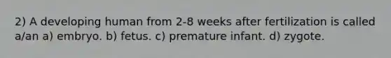 2) A developing human from 2-8 weeks after fertilization is called a/an a) embryo. b) fetus. c) premature infant. d) zygote.